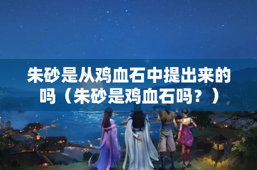 朱砂是从鸡血石中提出来的吗（朱砂是鸡血石吗？）