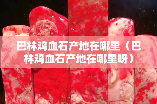 巴林鸡血石产地在哪里（巴林鸡血石产地在哪里呀）