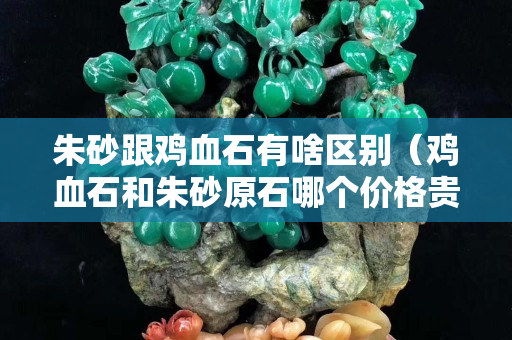 朱砂跟鸡血石有啥区别（鸡血石和朱砂原石哪个价格贵）
