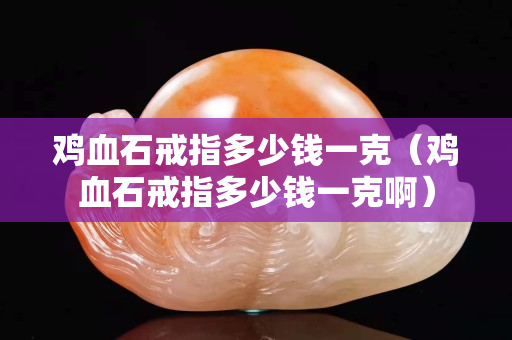 鸡血石戒指多少钱一克（鸡血石戒指多少钱一克啊）