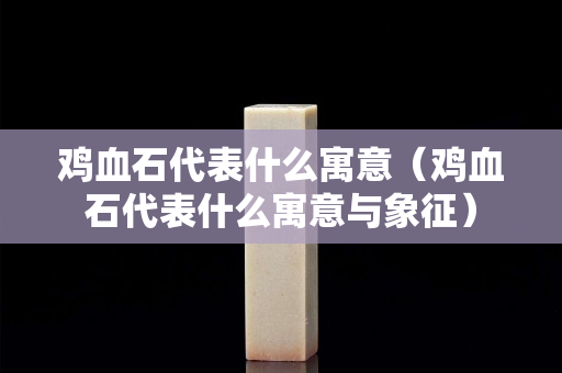 鸡血石代表什么寓意（鸡血石代表什么寓意与象征）