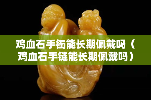 鸡血石手镯能长期佩戴吗（鸡血石手链能长期佩戴吗）