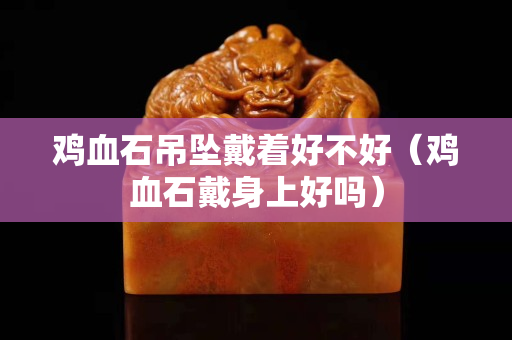 鸡血石吊坠戴着好不好（鸡血石戴身上好吗）