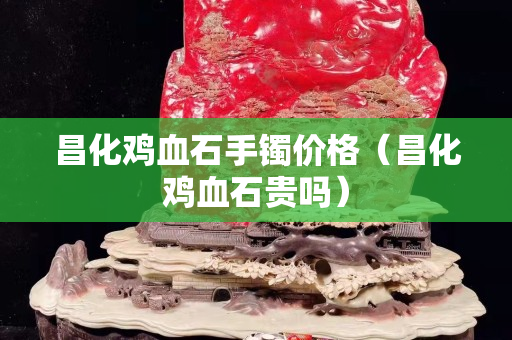 昌化鸡血石手镯价格（昌化鸡血石贵吗）