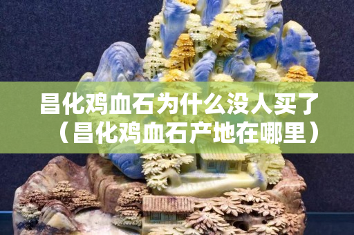 昌化鸡血石为什么没人买了（昌化鸡血石产地在哪里）