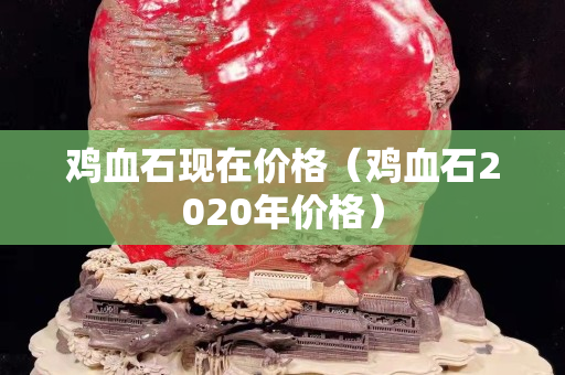 鸡血石现在价格（鸡血石2020年价格）