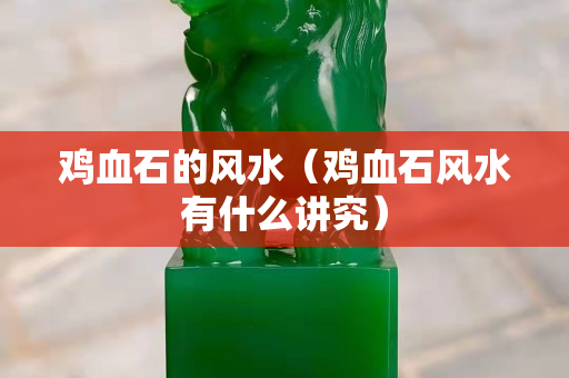 鸡血石的风水（鸡血石风水有什么讲究）