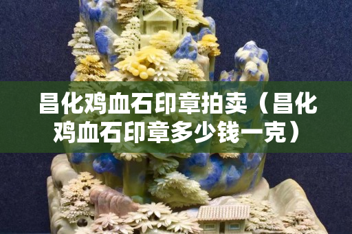 昌化鸡血石印章拍卖（昌化鸡血石印章多少钱一克）
