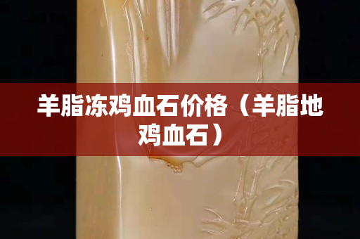 羊脂冻鸡血石价格（羊脂地鸡血石）