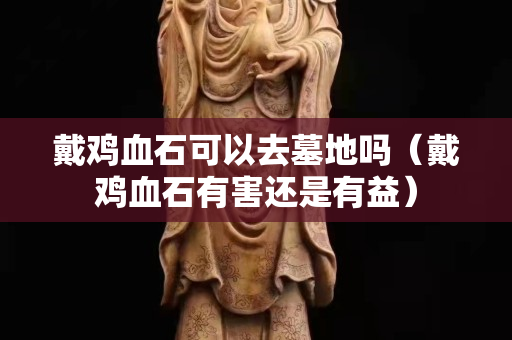 戴鸡血石可以去墓地吗（戴鸡血石有害还是有益）