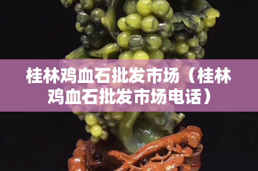 桂林鸡血石批发市场（桂林鸡血石批发市场电话）