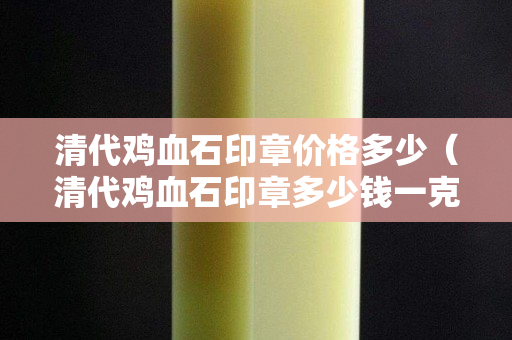 清代鸡血石印章价格多少（清代鸡血石印章多少钱一克）