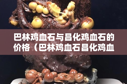 巴林鸡血石与昌化鸡血石的价格（巴林鸡血石昌化鸡血石区别）