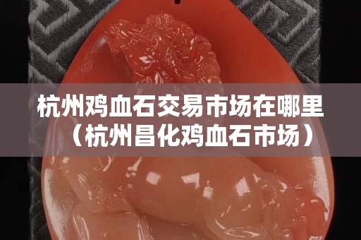 杭州鸡血石交易市场在哪里（杭州昌化鸡血石市场）