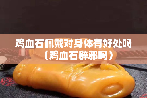 鸡血石佩戴对身体有好处吗（鸡血石辟邪吗）