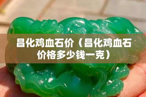 昌化鸡血石价（昌化鸡血石价格多少钱一克）