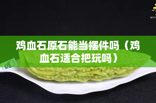 鸡血石原石能当摆件吗（鸡血石适合把玩吗）