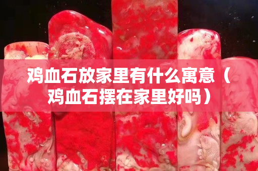 鸡血石放家里有什么寓意（鸡血石摆在家里好吗）