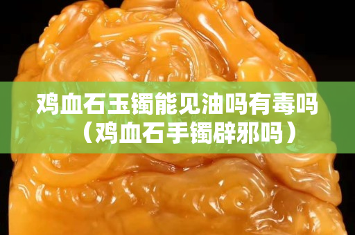 鸡血石玉镯能见油吗有毒吗（鸡血石手镯辟邪吗）