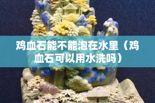 鸡血石能不能泡在水里（鸡血石可以用水洗吗）