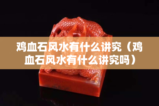鸡血石风水有什么讲究（鸡血石风水有什么讲究吗）