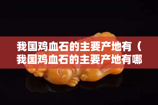 我国鸡血石的主要产地有（我国鸡血石的主要产地有哪些地方）