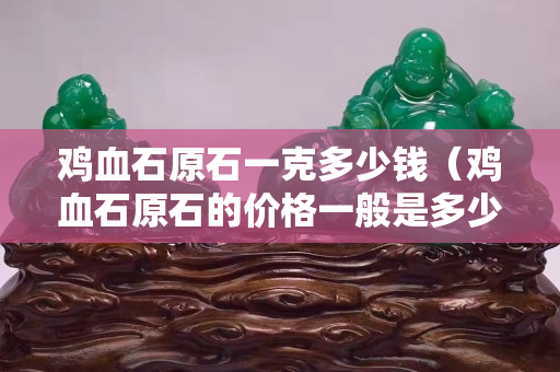 鸡血石原石一克多少钱（鸡血石原石的价格一般是多少）