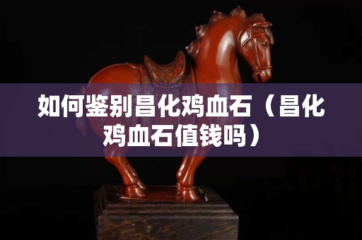 如何鉴别昌化鸡血石（昌化鸡血石值钱吗）