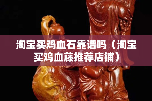 淘宝买鸡血石靠谱吗（淘宝买鸡血藤推荐店铺）