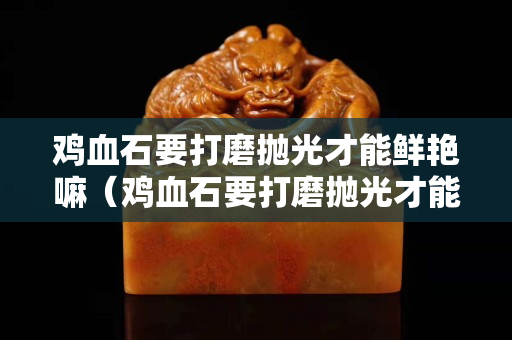 鸡血石要打磨抛光才能鲜艳嘛（鸡血石要打磨抛光才能鲜艳嘛对吗）