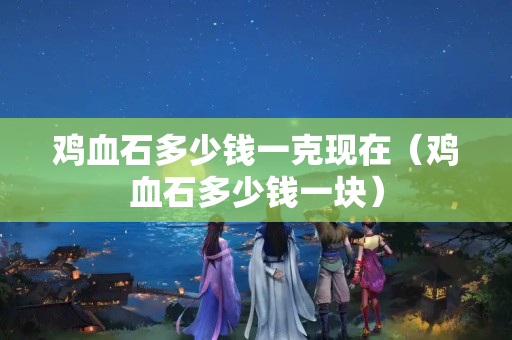 鸡血石多少钱一克现在（鸡血石多少钱一块）