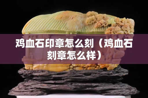 鸡血石印章怎么刻（鸡血石刻章怎么样）