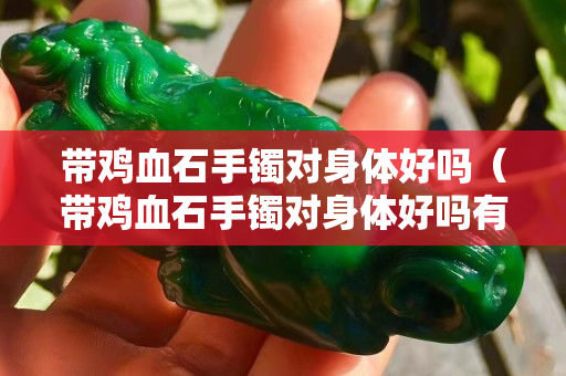 带鸡血石手镯对身体好吗（带鸡血石手镯对身体好吗有害吗）