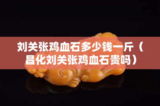 刘关张鸡血石多少钱一斤（昌化刘关张鸡血石贵吗）