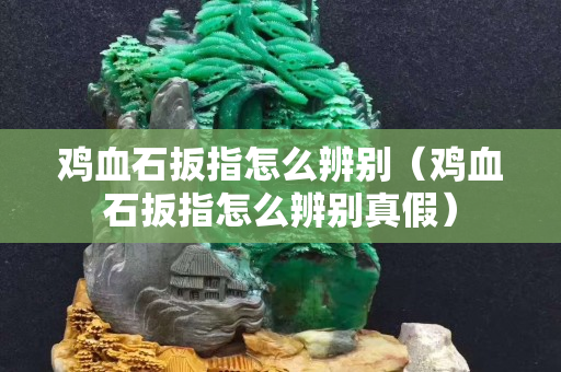 鸡血石扳指怎么辨别（鸡血石扳指怎么辨别真假）