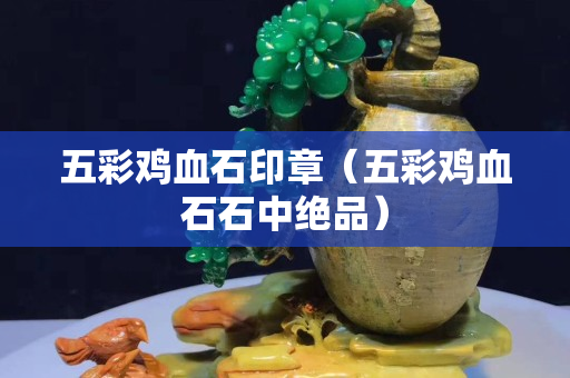 五彩鸡血石印章（五彩鸡血石石中绝品）