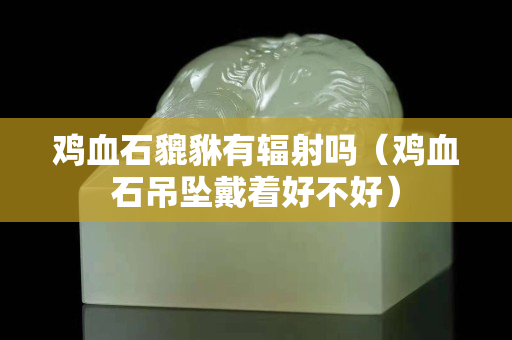 鸡血石貔貅有辐射吗（鸡血石吊坠戴着好不好）