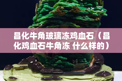 昌化牛角玻璃冻鸡血石（昌化鸡血石牛角冻 什么样的）