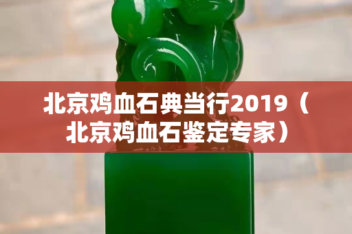北京鸡血石典当行2019（北京鸡血石鉴定专家）
