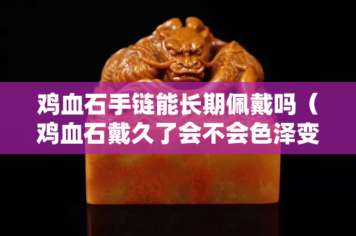 鸡血石手链能长期佩戴吗（鸡血石戴久了会不会色泽变得更好？）