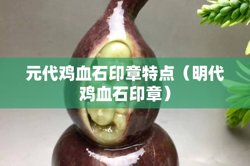 元代鸡血石印章特点（明代鸡血石印章）