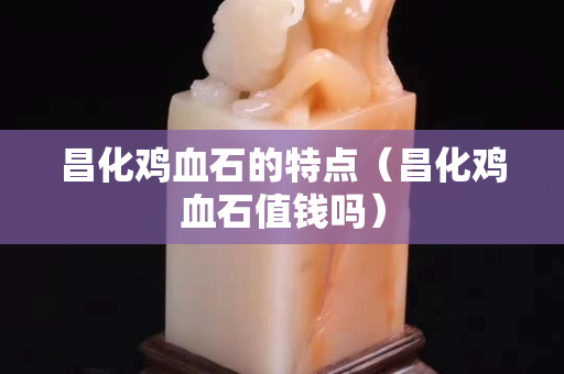 昌化鸡血石的特点（昌化鸡血石值钱吗）
