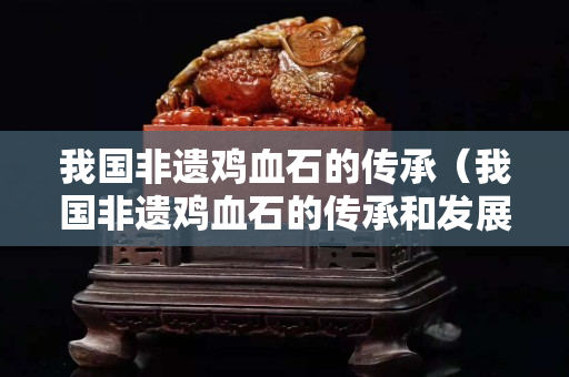 我国非遗鸡血石的传承（我国非遗鸡血石的传承和发展）