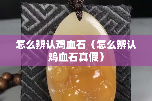 怎么辨认鸡血石（怎么辨认鸡血石真假）