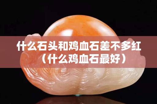 什么石头和鸡血石差不多红（什么鸡血石最好）