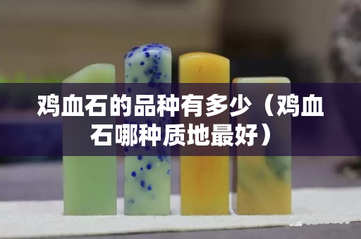 鸡血石的品种有多少（鸡血石哪种质地最好）