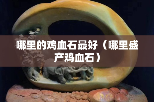 哪里的鸡血石最好（哪里盛产鸡血石）