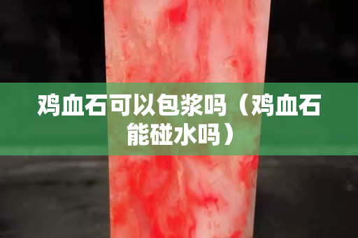 鸡血石可以包浆吗（鸡血石能碰水吗）