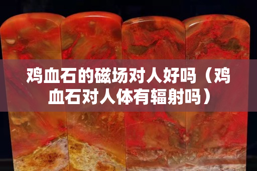 鸡血石的磁场对人好吗（鸡血石对人体有辐射吗）