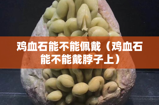 鸡血石能不能佩戴（鸡血石能不能戴脖子上）